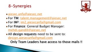 aiesec.anfa@aiesec.net
For TM: talent.management@aiesec.net
For IM²: im2.aiesecanfa@gmail.com
For Finance: General Budget Manager:
mehdi.qandili@aiesec.net
All design requests need to be sent to:
design.aiesecanfa@gmail.com
Only Team Leaders have access to those mails !!

 