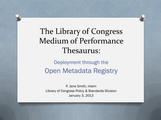 The Library of Congress
Medium of Performance
Thesaurus:
Deployment through the
Open Metadata Registry
P. Jane Smith, intern
Library of Congress Policy & Standards Division
January 3, 2013
 