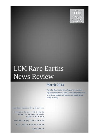 LCM Rare Earths
News Review
                             March 2013
                             The LCM Rare Earths News Review is a monthly
                             report compiled for London Commodity Markets to
                             provide a snapshot of the state of the global rare
                             earths industry.




London Commodity Markets

Citibank Tower, 25 Canada
    Square, Canary Wharf,
           London E14 5LQ

Tel: 00 44 (0) 203 514 600

  Fax: 00 44 203 514 6001

                3/15/2013
 