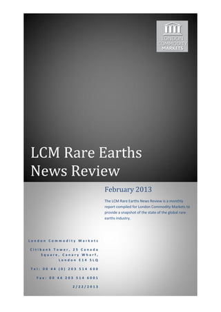 LCM Rare Earths
News Review
                             February 2013
                             The LCM Rare Earths News Review is a monthly
                             report compiled for London Commodity Markets to
                             provide a snapshot of the state of the global rare
                             earths industry.




London Commodity Markets

Citibank Tower, 25 Canada
    Square, Canary Wharf,
           London E14 5LQ

Tel: 00 44 (0) 203 514 600

  Fax: 00 44 203 514 6001

                2/22/2013
 