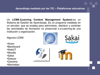 Aprendizaje mediado por las TIC – Plataformas educativas



Un LCMS (Learning Content Management System) es  un 
Sistema de Gestión de Aprendizaje. Es un programa instalado en 
un servidor, que se emplea para administrar, distribuir y controlar 
las  actividades  de  formación  no  presencial  o e-Learning de  una 
institución u organización.

Algunos LCMS:

•Atutor
•Blackboard
•WebCT
•Moodle
•Sakai
•Dokeos
•Claroline
•Manhattan
                                                                         1
 