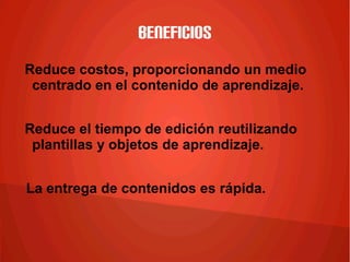 Beneficios
Reduce costos, proporcionando un medio
centrado en el contenido de aprendizaje.
Reduce el tiempo de edición reutilizando
plantillas y objetos de aprendizaje.
La entrega de contenidos es rápida.
 