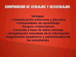Comparación de ventajas y desventajas
Ventajas:
● Comunicación asíncrona y síncrona
●Comunidades de aprendizaje
●Grupos colaborativos
●Consulta a base de datos remotas
● Actualización inmediata de la información
●Seguimiento académico y administrativo de
los estudiantes
 
