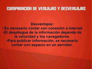 Comparación de ventajas y desventajas
Desventajas:
● Es necesario contar con conexión a Internet
●El despliegue de la información depende de
la velocidad y los navegadores.
●Para publicar información, es necesario
contar con espacio en un servidor.
 
