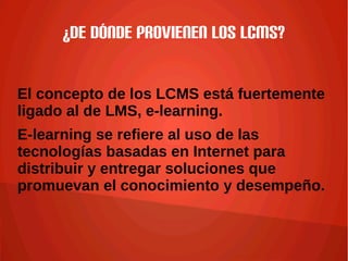 ¿De dónde provienen los LCMS?
El concepto de los LCMS está fuertemente
ligado al de LMS, e-learning.
E-learning se refiere al uso de las
tecnologías basadas en Internet para
distribuir y entregar soluciones que
promuevan el conocimiento y desempeño.
 