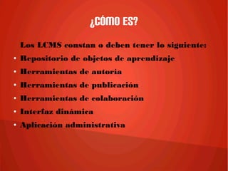 ¿Cómo es?
Los LCMS constan o deben tener lo siguiente:
● Repositorio de objetos de aprendizaje
● Herramientas de autoría
● Herramientas de publicación
● Herramientas de colaboración
● Interfaz dinámica
● Aplicación administrativa
 