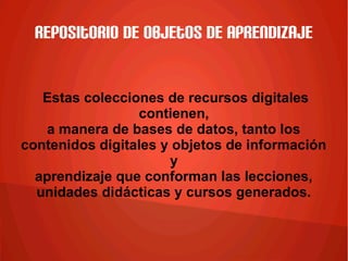 Repositorio de objetos de aprendizaje
Estas colecciones de recursos digitales
contienen,
a manera de bases de datos, tanto los
contenidos digitales y objetos de información
y
aprendizaje que conforman las lecciones,
unidades didácticas y cursos generados.
 