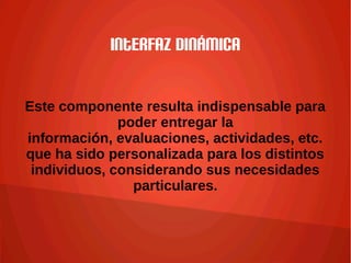 Interfaz dinámica
Este componente resulta indispensable para
poder entregar la
información, evaluaciones, actividades, etc.
que ha sido personalizada para los distintos
individuos, considerando sus necesidades
particulares.
 
