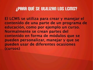 ¿Para qué se utilizan los LCMS?
El LCMS se utiliza para crear y manejar el
contenido de una parte de un programa de
educación, como por ejemplo un curso.
Normalmente se crean partes del
contenido en forma de módulos que se
pueden personalizar, manejar y que se
pueden usar de diferentes ocasiones
(cursos)
 