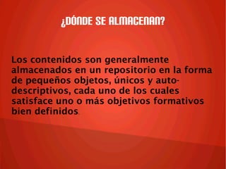 ¿Dónde se almacenan?
Los contenidos son generalmente
almacenados en un repositorio en la forma
de pequeños objetos, únicos y auto-
descriptivos, cada uno de los cuales
satisface uno o más objetivos formativos
bien definidos.
 