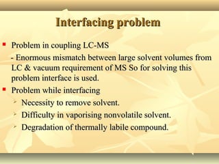 Interfacing problemInterfacing problem
 Problem in coupling LC-MSProblem in coupling LC-MS
- Enormous mismatch between large solvent volumes from- Enormous mismatch between large solvent volumes from
LC & vacuum requirement of MS So for solving thisLC & vacuum requirement of MS So for solving this
problem interface is used.problem interface is used.
 Problem while interfacingProblem while interfacing
 Necessity to remove solvent.Necessity to remove solvent.
 Difficulty in vaporising nonvolatile solvent.Difficulty in vaporising nonvolatile solvent.
 Degradation of thermally labile compound.Degradation of thermally labile compound.
 