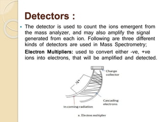Detectors :
 The detector is used to count the ions emergent from
the mass analyzer, and may also amplify the signal
generated from each ion. Following are three different
kinds of detectors are used in Mass Spectrometry;
Electron Multipliers: used to convert either –ve, +ve
ions into electrons, that will be amplified and detected.
 