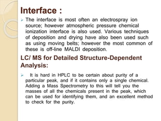 Interface :
 The interface is most often an electrospray ion
source; however atmospheric pressure chemical
ionization interface is also used. Various techniques
of deposition and drying have also been used such
as using moving belts; however the most common of
these is off-line MALDI deposition.
LC/ MS for Detailed Structure-Dependent
Analysis:
 It is hard in HPLC to be certain about purity of a
particular peak, and if it contains only a single chemical.
Adding a Mass Spectrometry to this will tell you the
masses of all the chemicals present in the peak, which
can be used for identifying them, and an excellent method
to check for the purity.
 