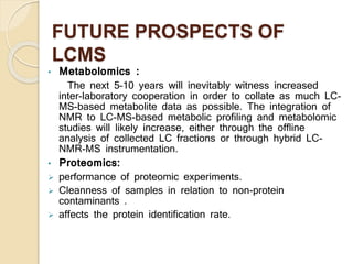 FUTURE PROSPECTS OF
LCMS
• Metabolomics :
The next 5–10 years will inevitably witness increased
inter-laboratory cooperation in order to collate as much LC-
MS-based metabolite data as possible. The integration of
NMR to LC-MS-based metabolic profiling and metabolomic
studies will likely increase, either through the offline
analysis of collected LC fractions or through hybrid LC-
NMR-MS instrumentation.
• Proteomics:
 performance of proteomic experiments.
 Cleanness of samples in relation to non-protein
contaminants .
 affects the protein identification rate.
 