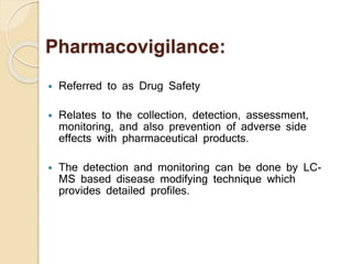 Pharmacovigilance:
 Referred to as Drug Safety
 Relates to the collection, detection, assessment,
monitoring, and also prevention of adverse side
effects with pharmaceutical products.
 The detection and monitoring can be done by LC-
MS based disease modifying technique which
provides detailed profiles.
 