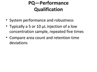 PQ—Performance
Qualification
• System performance and robustness
• Typically a 5 or 10 μL injection of a low
concentration sample, repeated five times
• Compare area count and retention time
deviations
 