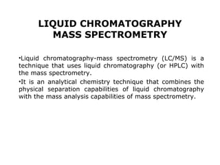 LIQUID CHROMATOGRAPHY
MASS SPECTROMETRY
•Liquid chromatography-mass spectrometry (LC/MS) is a
technique that uses liquid chromatography (or HPLC) with
the mass spectrometry.
•It is an analytical chemistry technique that combines the
physical separation capabilities of liquid chromatography
with the mass analysis capabilities of mass spectrometry.
 