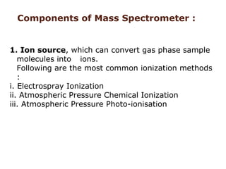 1. Ion source, which can convert gas phase sample
molecules into ions.
Following are the most common ionization methods
:
i. Electrospray Ionization
ii. Atmospheric Pressure Chemical Ionization
iii. Atmospheric Pressure Photo-ionisation
Components of Mass Spectrometer :
 