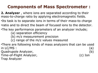 Components of Mass Spectrometer :
2. Analyzer , where ions are separated according to their
mass-to-charge ratio by applying electromagnetic fields.
•Its task is to separate ions in terms of their mass-to charge
•ratio and to direct the beam of focused ions to the detector.
•The key performance parameters of an analyzer include;
(a) separation efficiency
(b) m/z measurement precision
(c) range of the m/z values measured
•There are following kinds of mass analyzers that can be used
in LC/MS : (a)
Quadrupole Analyzer, (b)
Time-of-Flight Analyzer, (c) Ion
Trap Analyzer
 