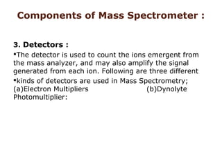 Components of Mass Spectrometer :
3. Detectors :
The detector is used to count the ions emergent from
the mass analyzer, and may also amplify the signal
generated from each ion. Following are three different
kinds of detectors are used in Mass Spectrometry;
(a)Electron Multipliers (b)Dynolyte
Photomultiplier:
 