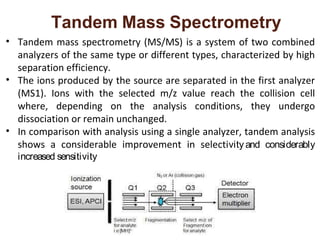 Tandem Mass Spectrometry
• Tandem mass spectrometry (MS/MS) is a system of two combined
analyzers of the same type or different types, characterized by high
separation efficiency.
• The ions produced by the source are separated in the first analyzer
(MS1). Ions with the selected m/z value reach the collision cell
where, depending on the analysis conditions, they undergo
dissociation or remain unchanged.
• In comparison with analysis using a single analyzer, tandem analysis
shows a considerable improvement in selectivity and considerably
increased sensitivity
 