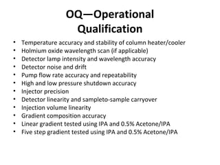 OQ—Operational
Qualification
• Temperature accuracy and stability of column heater/cooler
• Holmium oxide wavelength scan (if applicable)
• Detector lamp intensity and wavelength accuracy
• Detector noise and drift
• Pump flow rate accuracy and repeatability
• High and low pressure shutdown accuracy
• Injector precision
• Detector linearity and sampleto-sample carryover
• Injection volume linearity
• Gradient composition accuracy
• Linear gradient tested using IPA and 0.5% Acetone/IPA
• Five step gradient tested using IPA and 0.5% Acetone/IPA
 
