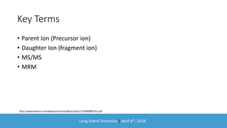 Long Island University | April 6th, 2018
Key Terms
• Parent Ion (Precursor ion)
• Daughter Ion (fragment ion)
• MS/MS
• MRM
http://www.waters.com/webassets/cms/library/docs/720000807en.pdf
 