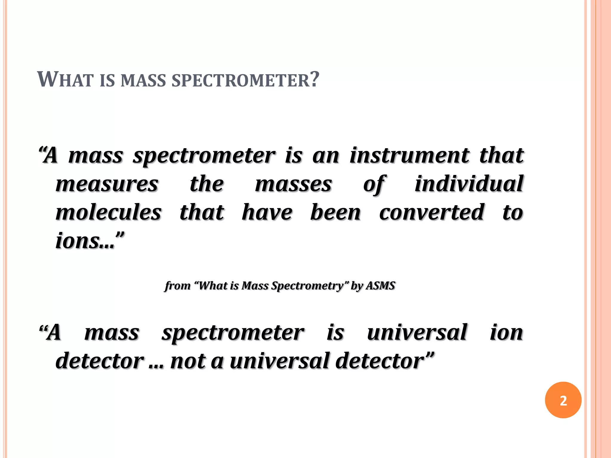 WHAT IS MASS SPECTROMETER?
“A mass spectrometer is an instrument that
measures the masses of individual
molecules that have been converted to
ions...”
from “What is Mass Spectrometry” by ASMS
“A mass spectrometer is universal ion
detector ... not a universal detector”
2
 
