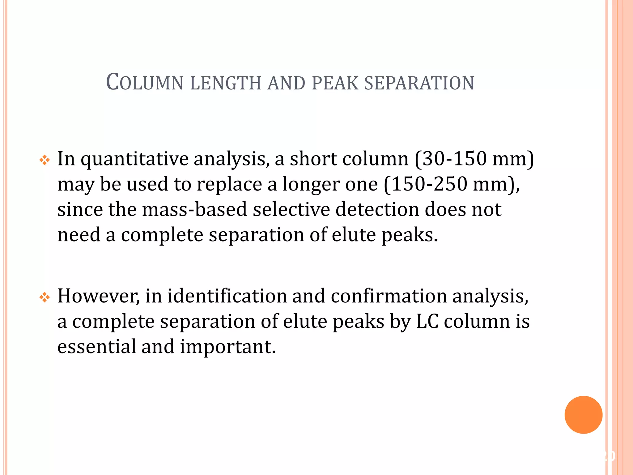 COLUMN LENGTH AND PEAK SEPARATION
 In quantitative analysis, a short column (30-150 mm)
may be used to replace a longer one (150-250 mm),
since the mass-based selective detection does not
need a complete separation of elute peaks.
 However, in identification and confirmation analysis,
a complete separation of elute peaks by LC column is
essential and important.
20
 