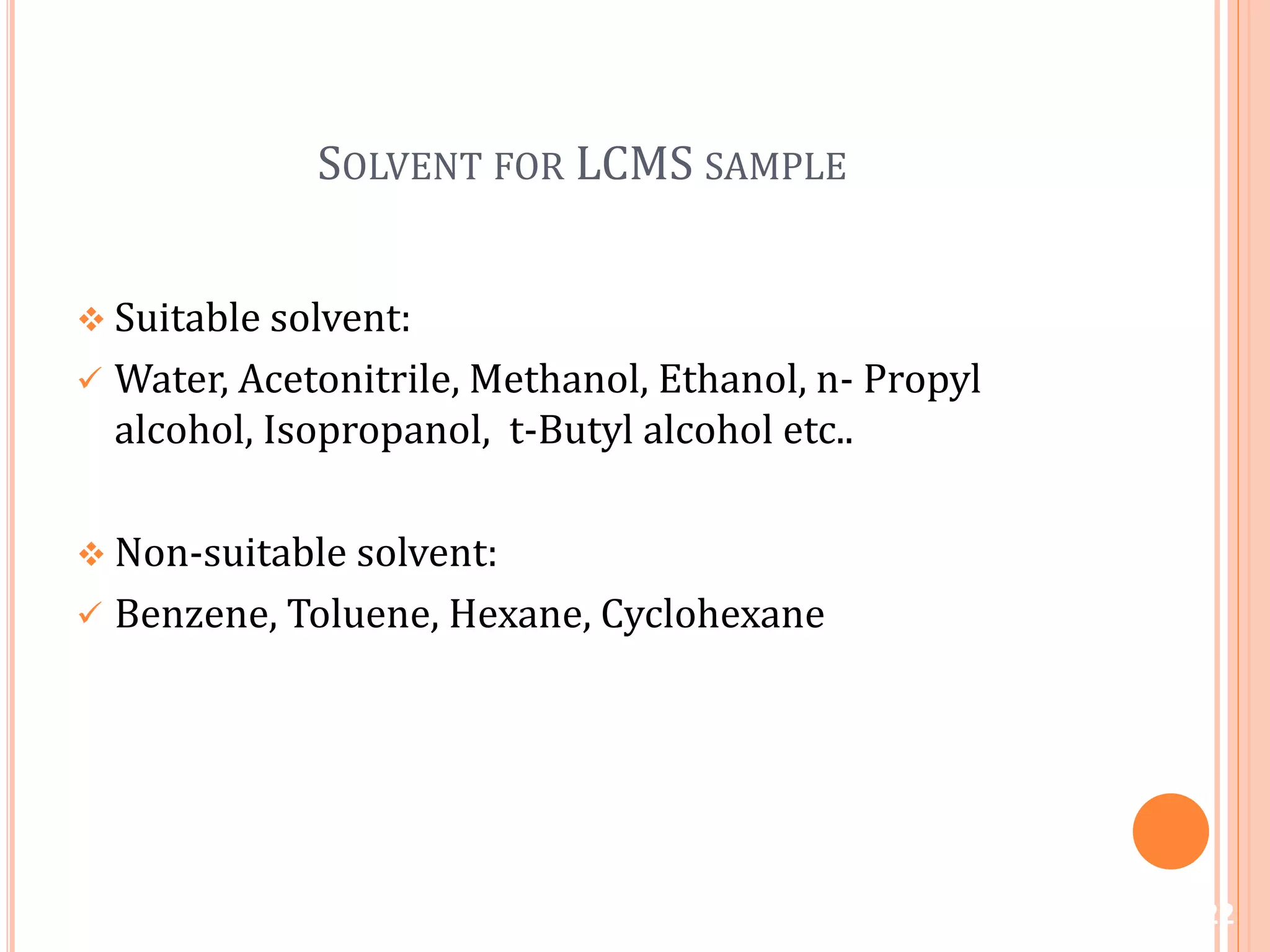 SOLVENT FOR LCMS SAMPLE
 Suitable solvent:
 Water, Acetonitrile, Methanol, Ethanol, n- Propyl
alcohol, Isopropanol, t-Butyl alcohol etc..
 Non-suitable solvent:
 Benzene, Toluene, Hexane, Cyclohexane
22
 