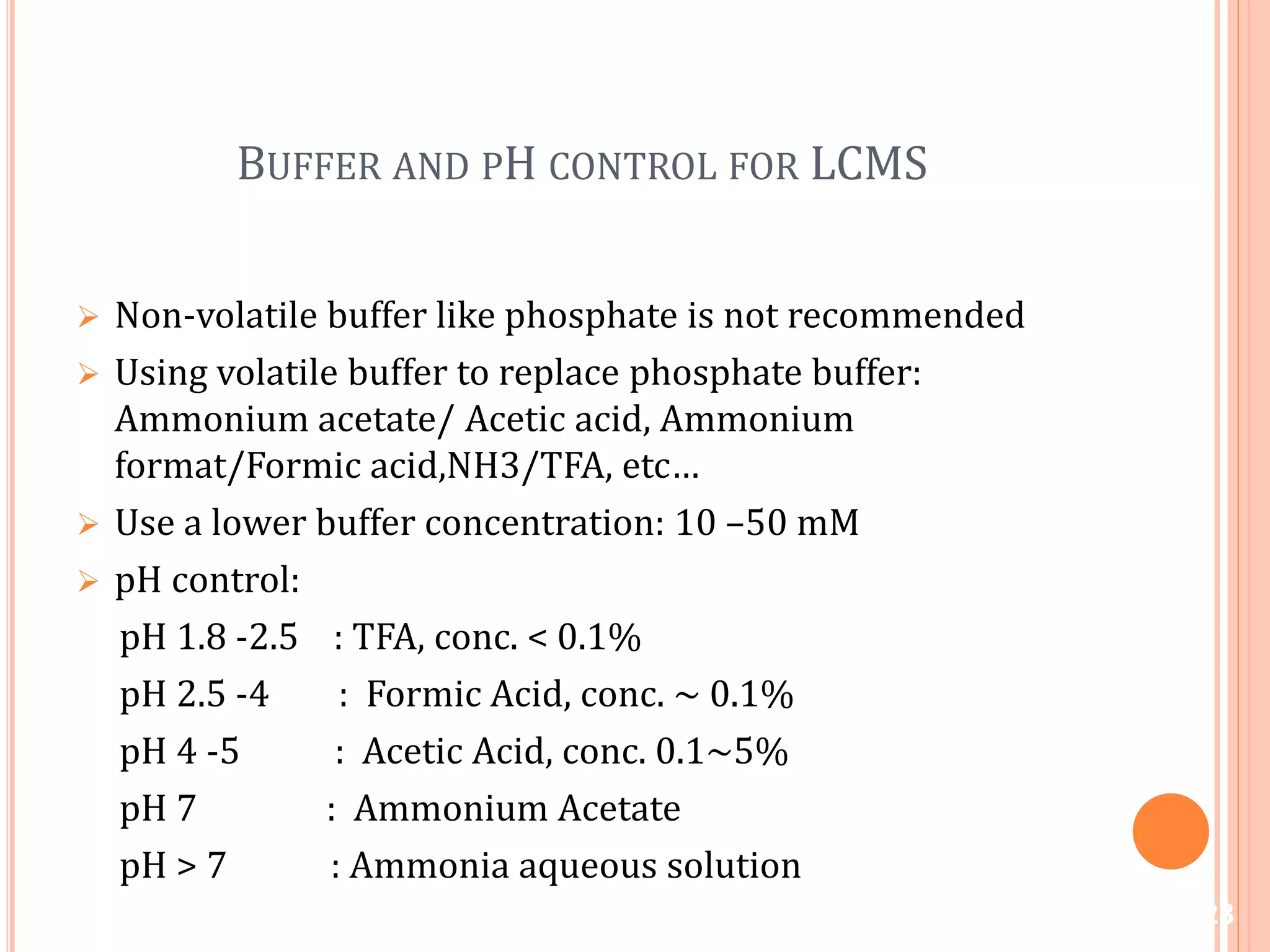 BUFFER AND PH CONTROL FOR LCMS
 Non-volatile buffer like phosphate is not recommended
 Using volatile buffer to replace phosphate buffer:
Ammonium acetate/ Acetic acid, Ammonium
format/Formic acid,NH3/TFA, etc…
 Use a lower buffer concentration: 10 –50 mM
 pH control:
pH 1.8 -2.5 : TFA, conc. < 0.1%
pH 2.5 -4 : Formic Acid, conc. ~ 0.1%
pH 4 -5 : Acetic Acid, conc. 0.1~5%
pH 7 : Ammonium Acetate
pH > 7 : Ammonia aqueous solution
23
 