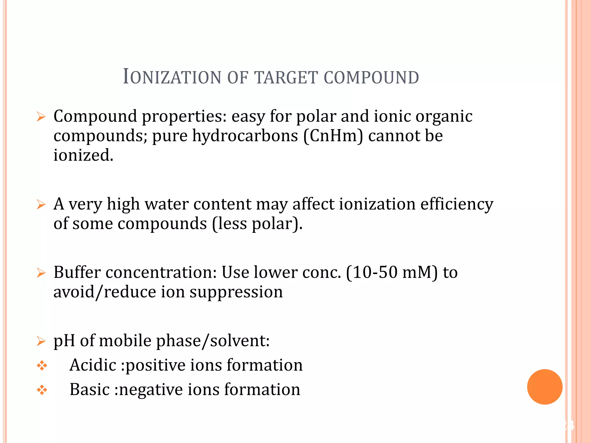 IONIZATION OF TARGET COMPOUND
 Compound properties: easy for polar and ionic organic
compounds; pure hydrocarbons (CnHm) cannot be
ionized.
 A very high water content may affect ionization efficiency
of some compounds (less polar).
 Buffer concentration: Use lower conc. (10-50 mM) to
avoid/reduce ion suppression
 pH of mobile phase/solvent:
 Acidic :positive ions formation
 Basic :negative ions formation
24
 