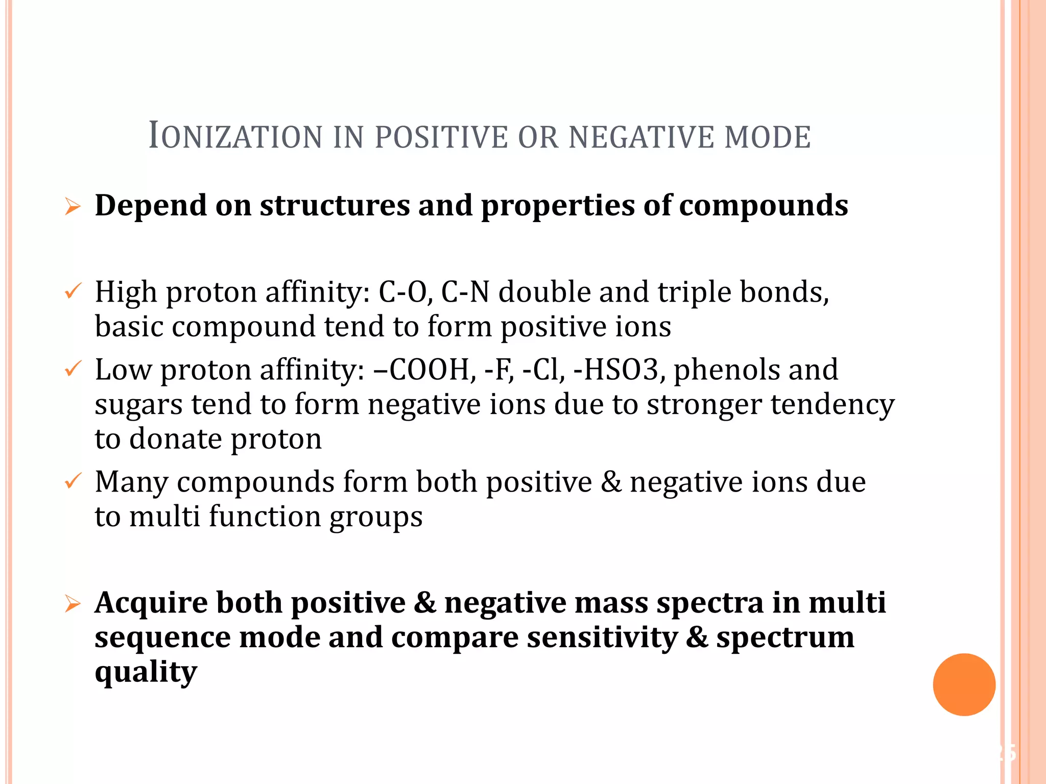 IONIZATION IN POSITIVE OR NEGATIVE MODE
 Depend on structures and properties of compounds
 High proton affinity: C-O, C-N double and triple bonds,
basic compound tend to form positive ions
 Low proton affinity: –COOH, -F, -Cl, -HSO3, phenols and
sugars tend to form negative ions due to stronger tendency
to donate proton
 Many compounds form both positive & negative ions due
to multi function groups
 Acquire both positive & negative mass spectra in multi
sequence mode and compare sensitivity & spectrum
quality
25
 