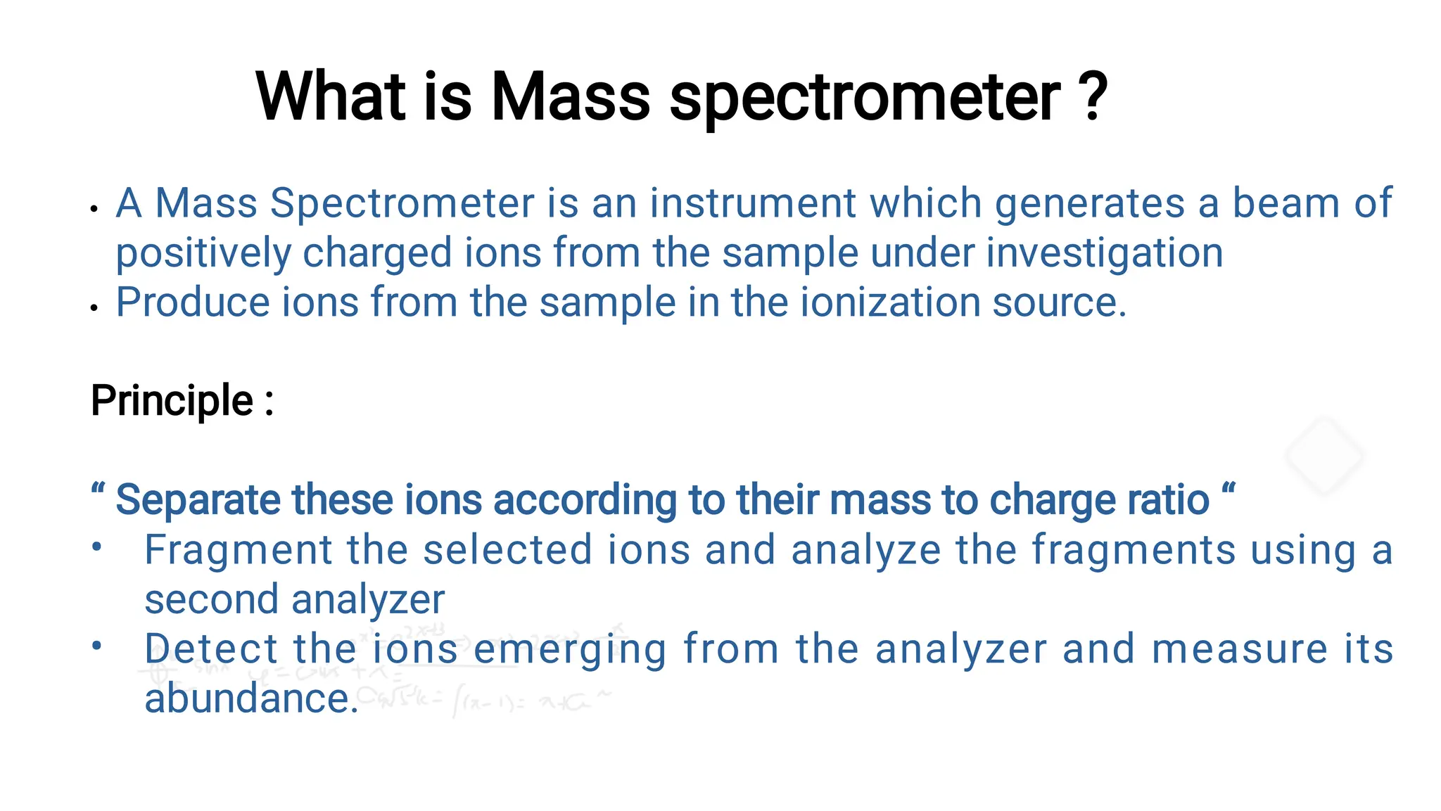 What is Mass spectrometer ?


•
•
A Mass Spectrometer is an instrument which generates a beam of
positively charged ions from the sample under investigation
Produce ions from the sample in the ionization source.
Principle :
“ Separate these ions according to their mass to charge ratio “
Fragment the selected ions and analyze the fragments using a
second analyzer
Detect the ions emerging from the analyzer and measure its
abundance.
 
