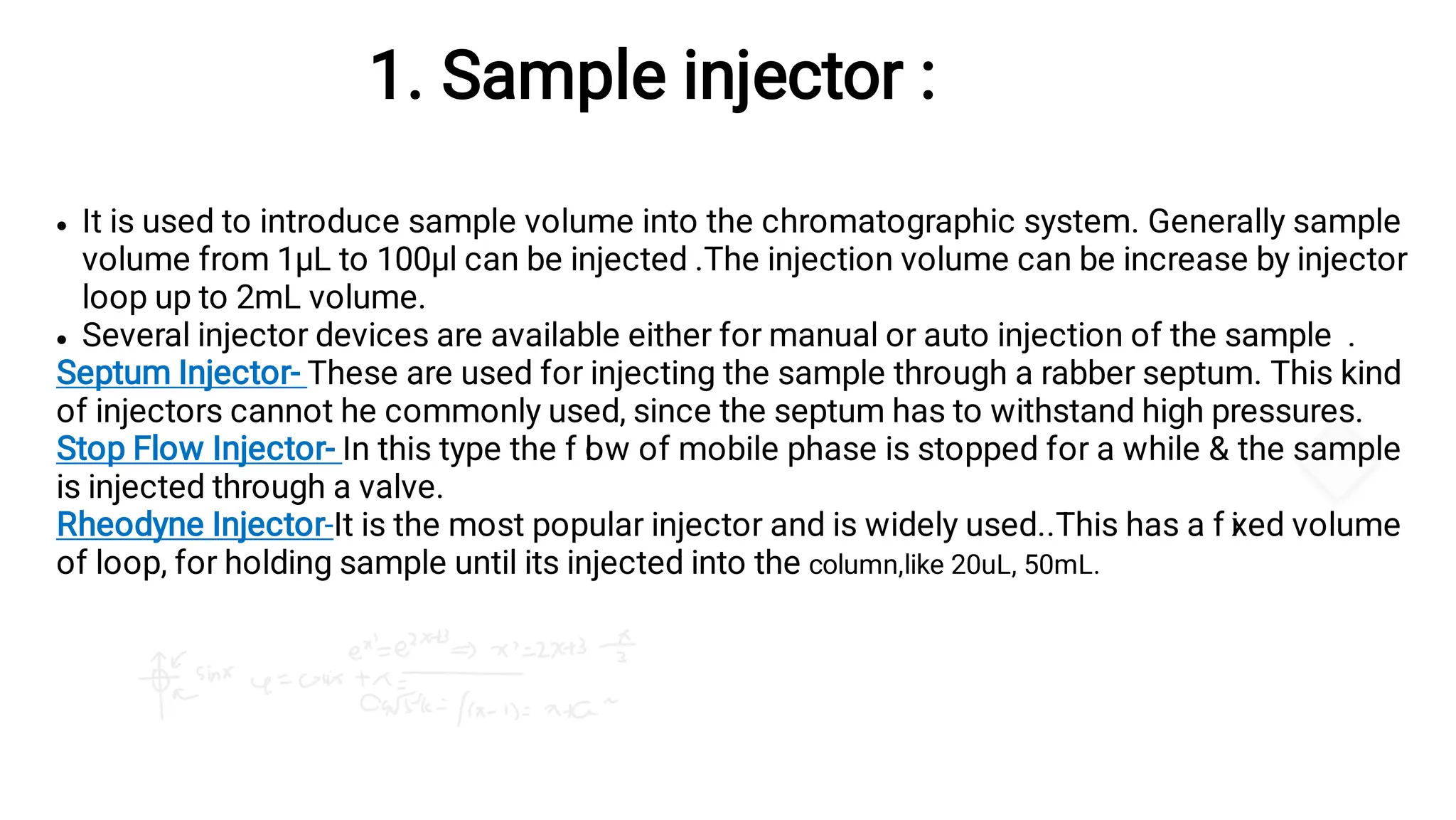 1. Sample injector :


It is used to introduce sample volume into the chromatographic system. Generally sample
volume from 1µL to 100µl can be injected .The injection volume can be increase by injector
loop up to 2mL volume.
Several injector devices are available either for manual or auto injection of the sample .
Septum Injector- These are used for injecting the sample through a rabber septum. This kind
of injectors cannot he commonly used, since the septum has to withstand high pressures.
Stop Flow Injector- In this type the f l
ow of mobile phase is stopped for a while & the sample
is injected through a valve.
Rheodyne Injector-It is the most popular injector and is widely used..This has a f i
xed volume
of loop, for holding sample until its injected into the column,like 20uL, 50mL.
 