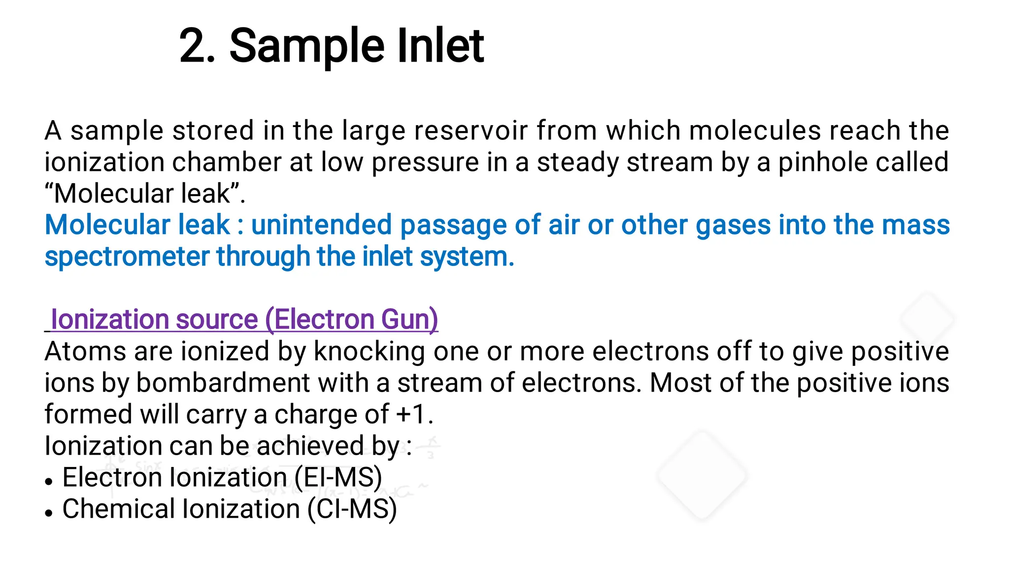 2. Sample Inlet


A sample stored in the large reservoir from which molecules reach the
ionization chamber at low pressure in a steady stream by a pinhole called
“Molecular leak”.
Molecular leak : unintended passage of air or other gases into the mass
spectrometer through the inlet system.
Ionization source (Electron Gun)
Atoms are ionized by knocking one or more electrons off to give positive
ions by bombardment with a stream of electrons. Most of the positive ions
formed will carry a charge of +1.
Ionization can be achieved by :
Electron Ionization (EI-MS)
Chemical Ionization (CI-MS)
 