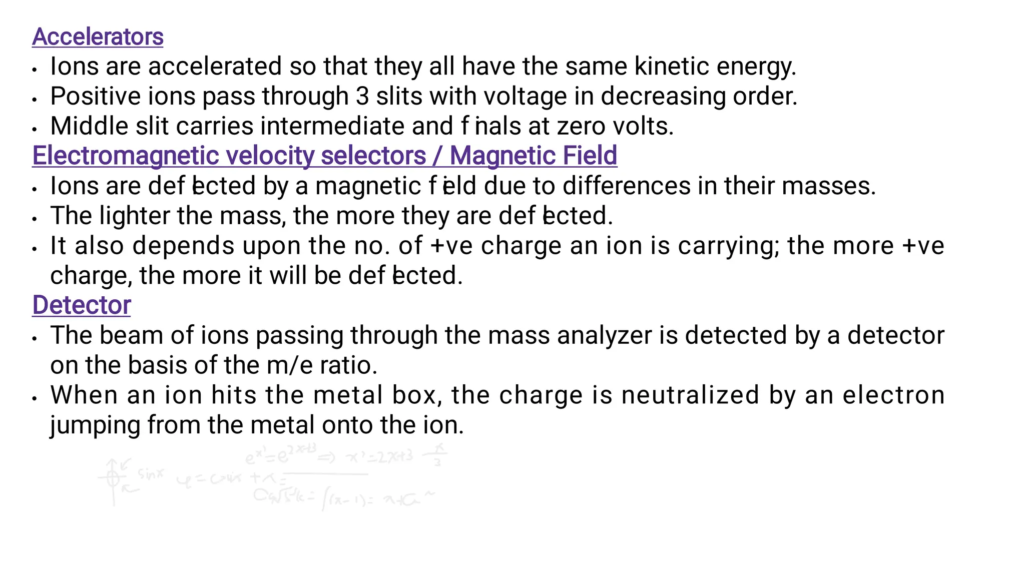 







Accelerators
Ions are accelerated so that they all have the same kinetic energy.
Positive ions pass through 3 slits with voltage in decreasing order.
Middle slit carries intermediate and f i
nals at zero volts.
Electromagnetic velocity selectors / Magnetic Field
Ions are def l
ected by a magnetic f i
eld due to differences in their masses.
The lighter the mass, the more they are def l
ected.
It also depends upon the no. of +ve charge an ion is carrying; the more +ve
charge, the more it will be def l
ected.
Detector
The beam of ions passing through the mass analyzer is detected by a detector
on the basis of the m/e ratio.
When an ion hits the metal box, the charge is neutralized by an electron
jumping from the metal onto the ion.
 