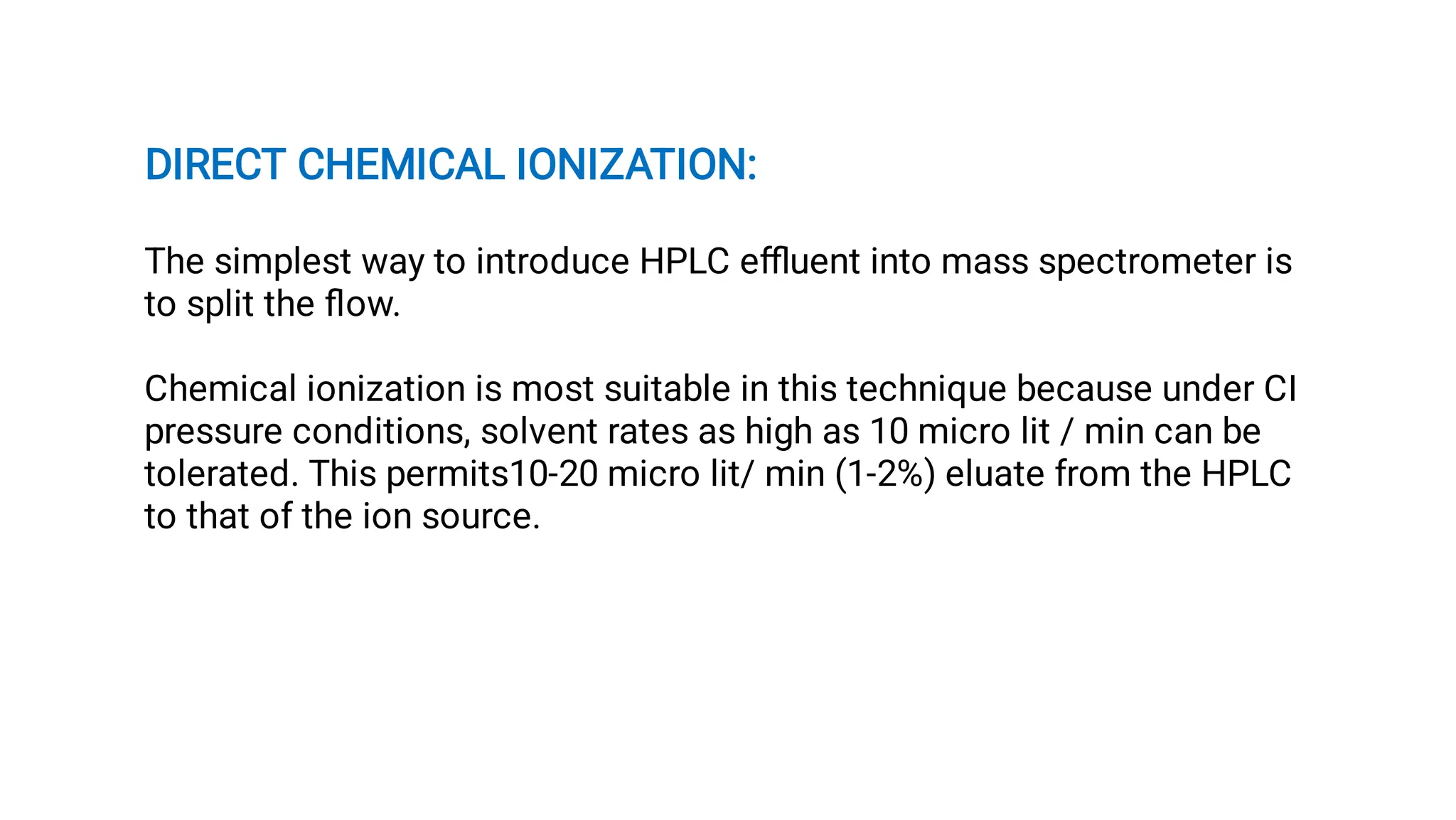 DIRECT CHEMICAL IONIZATION:
The simplest way to introduce HPLC eﬄuent into mass spectrometer is
to split the ﬂow.
Chemical ionization is most suitable in this technique because under CI
pressure conditions, solvent rates as high as 10 micro lit / min can be
tolerated. This permits10-20 micro lit/ min (1-2%) eluate from the HPLC
to that of the ion source.
 