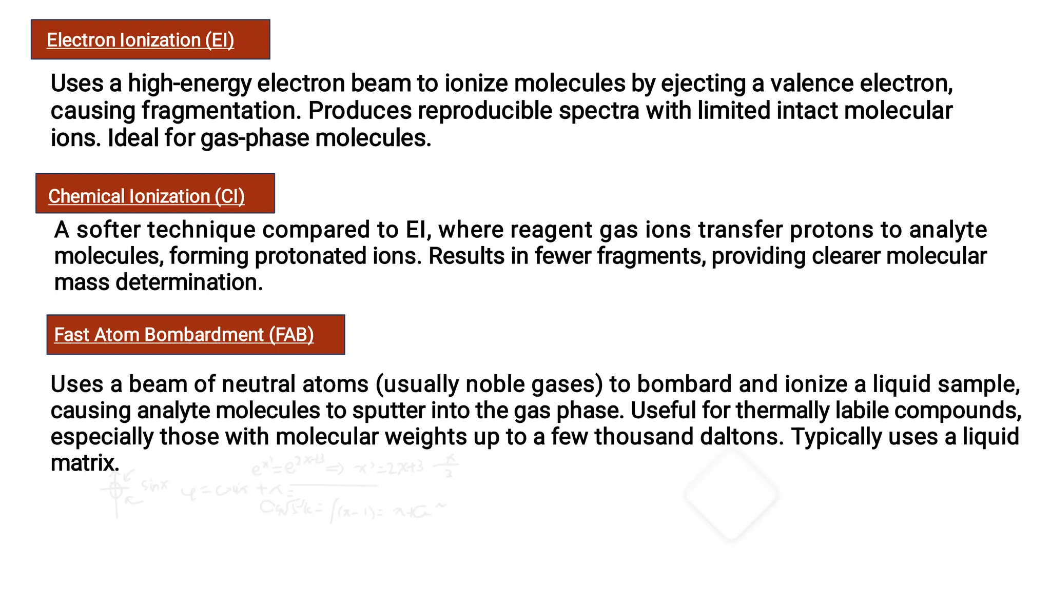 Electron Ionization (EI)
Uses a high-energy electron beam to ionize molecules by ejecting a valence electron,
causing fragmentation. Produces reproducible spectra with limited intact molecular
ions. Ideal for gas-phase molecules.
Chemical Ionization (CI)
A softer technique compared to EI, where reagent gas ions transfer protons to analyte
molecules, forming protonated ions. Results in fewer fragments, providing clearer molecular
mass determination.
Fast Atom Bombardment (FAB)
Uses a beam of neutral atoms (usually noble gases) to bombard and ionize a liquid sample,
causing analyte molecules to sputter into the gas phase. Useful for thermally labile compounds,
especially those with molecular weights up to a few thousand daltons. Typically uses a liquid
matrix.
 