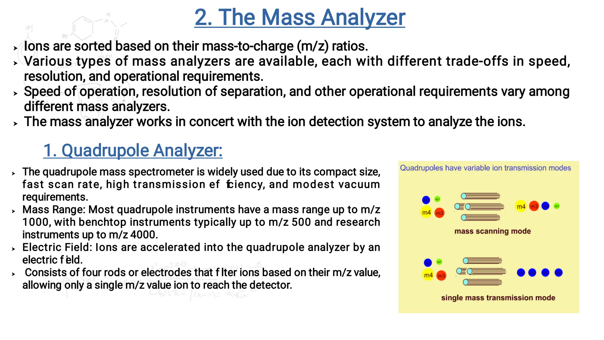 2. The Mass Analyzer




Ions are sorted based on their mass-to-charge (m/z) ratios.
Various types of mass analyzers are available, each with different trade-offs in speed,
resolution, and operational requirements.
Speed of operation, resolution of separation, and other operational requirements vary among
different mass analyzers.
The mass analyzer works in concert with the ion detection system to analyze the ions.




The quadrupole mass spectrometer is widely used due to its compact size,
fast scan rate, high transmission ef f
iciency, and modest vacuum
requirements.
Mass Range: Most quadrupole instruments have a mass range up to m/z
1000, with benchtop instruments typically up to m/z 500 and research
instruments up to m/z 4000.
Electric Field: Ions are accelerated into the quadrupole analyzer by an
electric f i
eld.
Consists of four rods or electrodes that f i
lter ions based on their m/z value,
allowing only a single m/z value ion to reach the detector.
1. Quadrupole Analyzer:
 