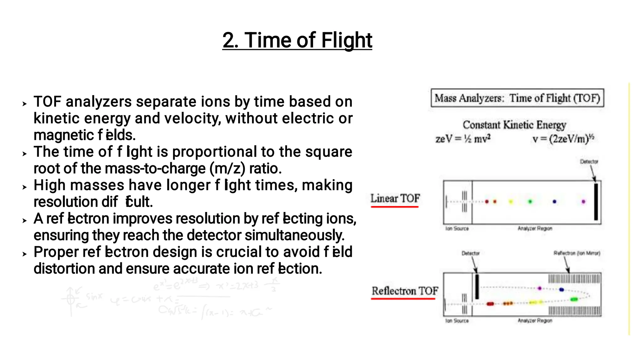 




TOF analyzers separate ions by time based on
kinetic energy and velocity, without electric or
magnetic f i
elds.
The time of f l
ight is proportional to the square
root of the mass-to-charge (m/z) ratio.
High masses have longer f l
ight times, making
resolution dif f
i
cult.
A ref l
ectron improves resolution by ref l
ecting ions,
ensuring they reach the detector simultaneously.
Proper ref l
ectron design is crucial to avoid f i
eld
distortion and ensure accurate ion ref l
ection.
2. Time of Flight
 