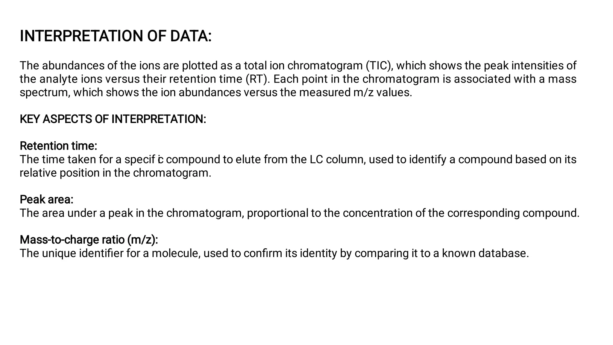INTERPRETATION OF DATA:
The abundances of the ions are plotted as a total ion chromatogram (TIC), which shows the peak intensities of
the analyte ions versus their retention time (RT). Each point in the chromatogram is associated with a mass
spectrum, which shows the ion abundances versus the measured m/z values.
KEY ASPECTS OF INTERPRETATION:
Retention time:
The time taken for a specif i
c compound to elute from the LC column, used to identify a compound based on its
relative position in the chromatogram.
Peak area:
The area under a peak in the chromatogram, proportional to the concentration of the corresponding compound.
Mass-to-charge ratio (m/z):
The unique identiﬁer for a molecule, used to conﬁrm its identity by comparing it to a known database.
 