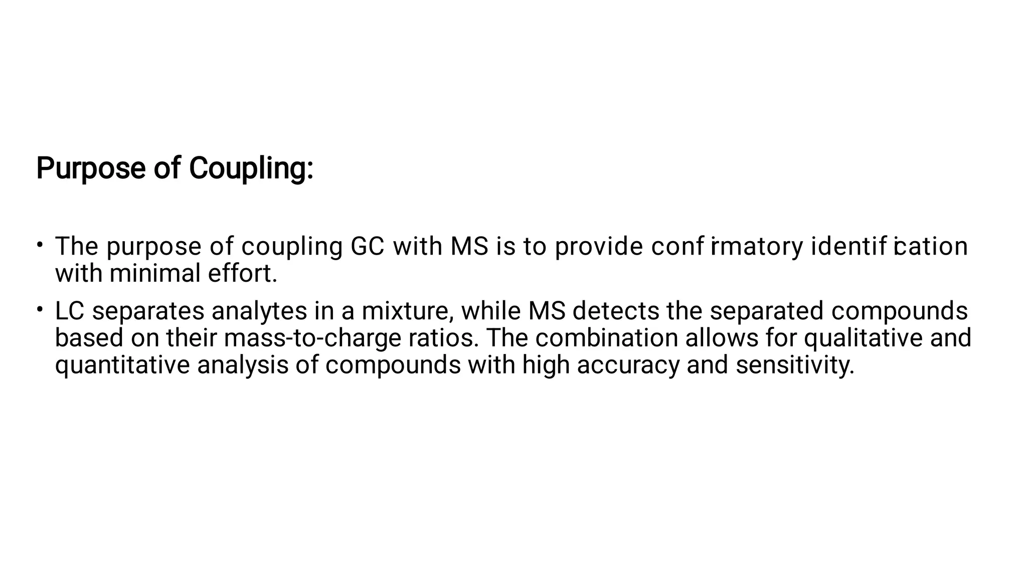 •
•
Purpose of Coupling:
The purpose of coupling GC with MS is to provide conf i
rmatory identif i
cation
with minimal effort.
LC separates analytes in a mixture, while MS detects the separated compounds
based on their mass-to-charge ratios. The combination allows for qualitative and
quantitative analysis of compounds with high accuracy and sensitivity.
 
