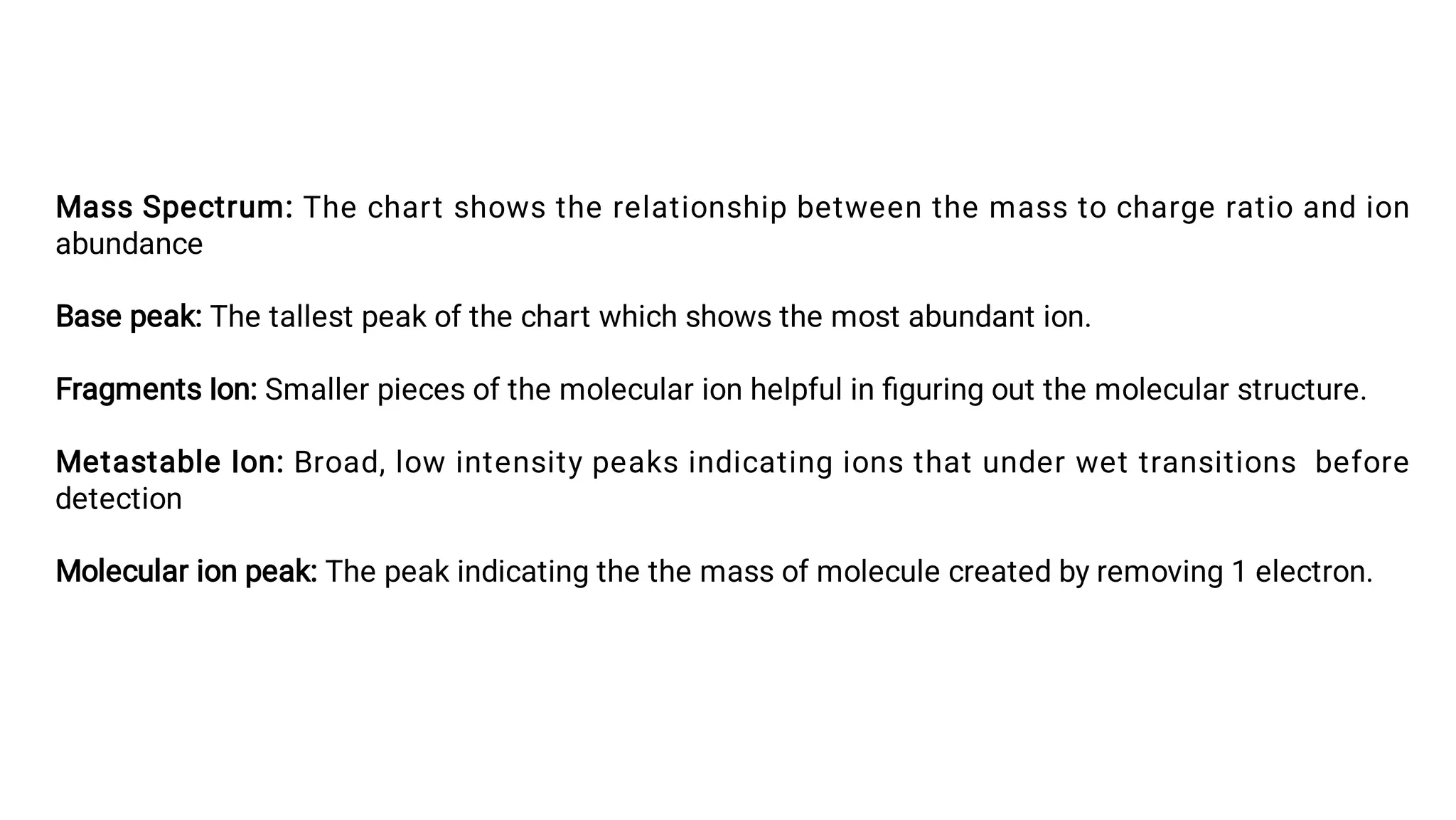 Mass Spectrum: The chart shows the relationship between the mass to charge ratio and ion
abundance
Base peak: The tallest peak of the chart which shows the most abundant ion.
Fragments Ion: Smaller pieces of the molecular ion helpful in ﬁguring out the molecular structure.
Metastable Ion: Broad, low intensity peaks indicating ions that under wet transitions before
detection
Molecular ion peak: The peak indicating the the mass of molecule created by removing 1 electron.
 