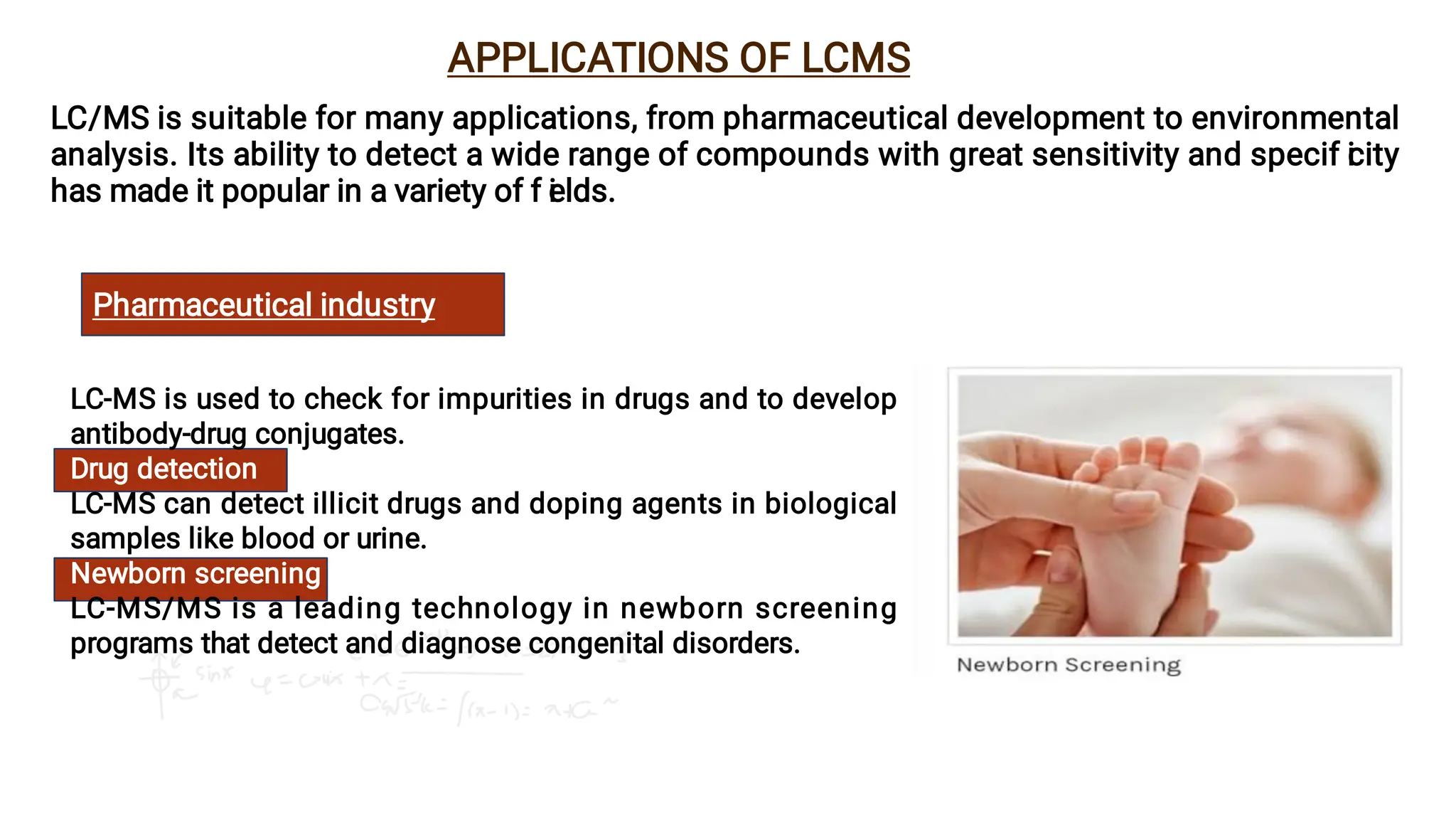 LC-MS is used to check for impurities in drugs and to develop
antibody-drug conjugates.
Drug detection
LC-MS can detect illicit drugs and doping agents in biological
samples like blood or urine.
Newborn screening
LC-MS/MS is a leading technology in newborn screening
programs that detect and diagnose congenital disorders.
APPLICATIONS OF LCMS
LC/MS is suitable for many applications, from pharmaceutical development to environmental
analysis. Its ability to detect a wide range of compounds with great sensitivity and specif i
city
has made it popular in a variety of f i
elds.
Pharmaceutical industry
 