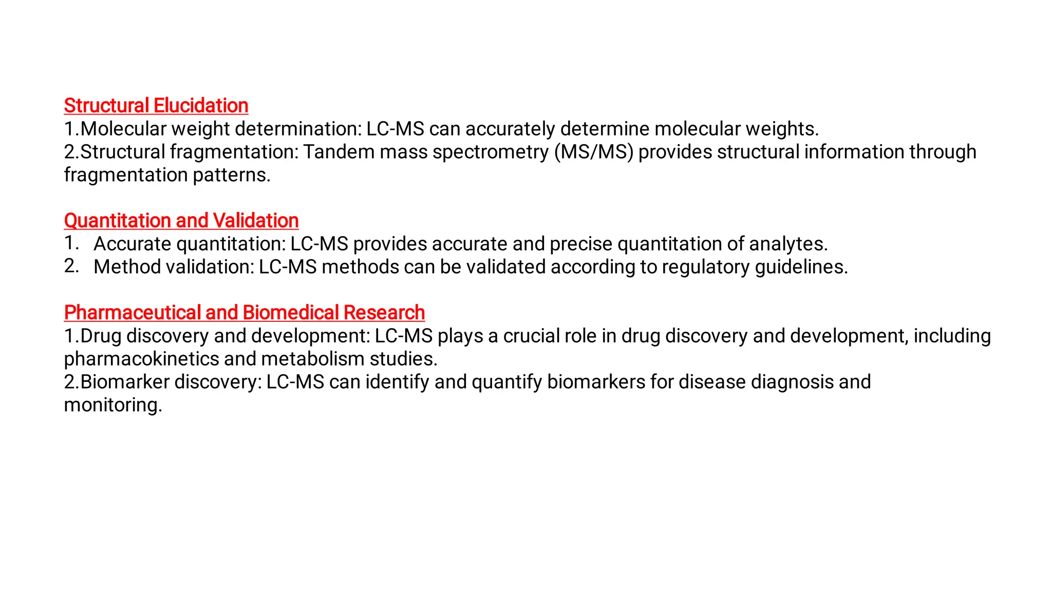 1.
2.
Structural Elucidation
1.Molecular weight determination: LC-MS can accurately determine molecular weights.
2.Structural fragmentation: Tandem mass spectrometry (MS/MS) provides structural information through
fragmentation patterns.
Quantitation and Validation
Accurate quantitation: LC-MS provides accurate and precise quantitation of analytes.
Method validation: LC-MS methods can be validated according to regulatory guidelines.
Pharmaceutical and Biomedical Research
1.Drug discovery and development: LC-MS plays a crucial role in drug discovery and development, including
pharmacokinetics and metabolism studies.
2.Biomarker discovery: LC-MS can identify and quantify biomarkers for disease diagnosis and
monitoring.
 