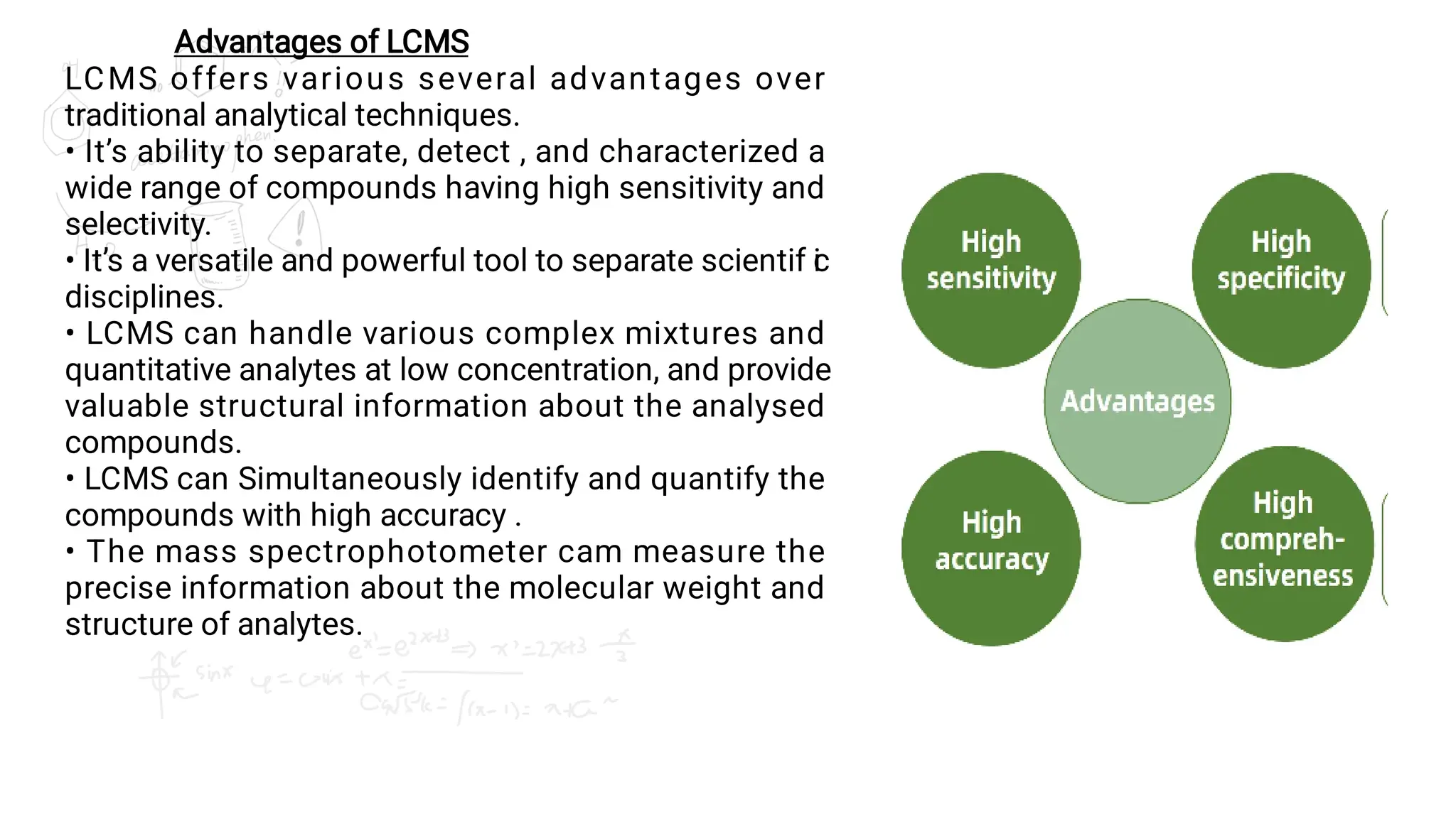 Advantages of LCMS
LCMS offers various several advantages over
traditional analytical techniques.
• It’s ability to separate, detect , and characterized a
wide range of compounds having high sensitivity and
selectivity.
• It’s a versatile and powerful tool to separate scientif i
c
disciplines.
• LCMS can handle various complex mixtures and
quantitative analytes at low concentration, and provide
valuable structural information about the analysed
compounds.
• LCMS can Simultaneously identify and quantify the
compounds with high accuracy .
• The mass spectrophotometer cam measure the
precise information about the molecular weight and
structure of analytes.
 