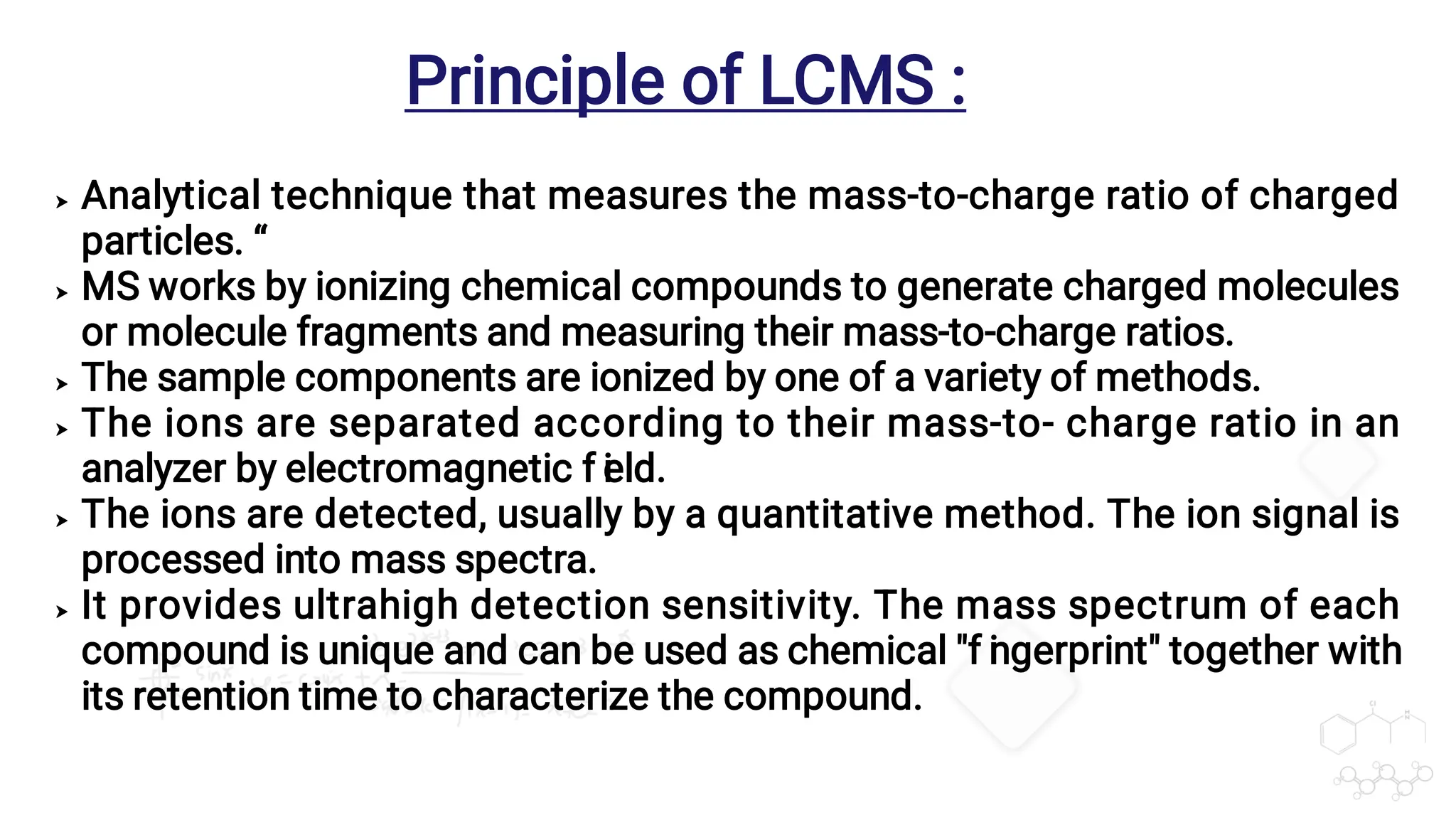 





Analytical technique that measures the mass-to-charge ratio of charged
particles. “
MS works by ionizing chemical compounds to generate charged molecules
or molecule fragments and measuring their mass-to-charge ratios.
The sample components are ionized by one of a variety of methods.
The ions are separated according to their mass-to- charge ratio in an
analyzer by electromagnetic f i
eld.
The ions are detected, usually by a quantitative method. The ion signal is
processed into mass spectra.
It provides ultrahigh detection sensitivity. The mass spectrum of each
compound is unique and can be used as chemical "f i
ngerprint" together with
its retention time to characterize the compound.
Principle of LCMS :
 