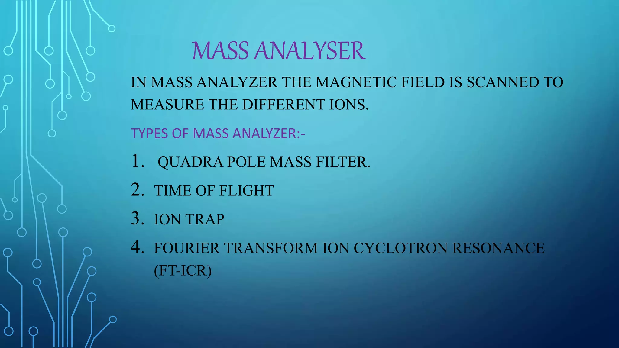 MASS ANALYSER
IN MASS ANALYZER THE MAGNETIC FIELD IS SCANNED TO
MEASURE THE DIFFERENT IONS.
TYPES OF MASS ANALYZER:-
1. QUADRA POLE MASS FILTER.
2. TIME OF FLIGHT
3. ION TRAP
4. FOURIER TRANSFORM ION CYCLOTRON RESONANCE
(FT-ICR)
 