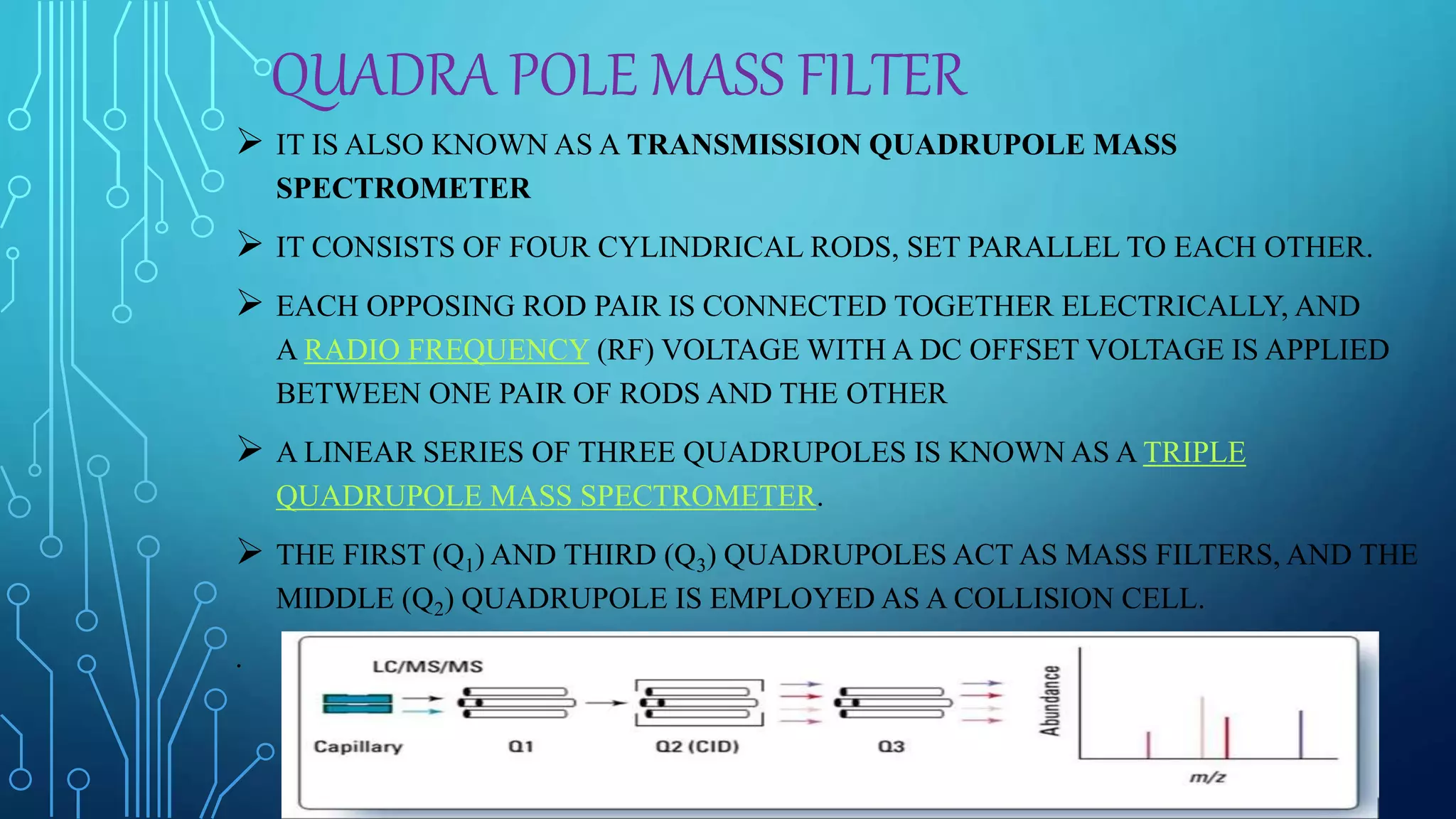 QUADRA POLE MASS FILTER
 IT IS ALSO KNOWN AS A TRANSMISSION QUADRUPOLE MASS
SPECTROMETER
 IT CONSISTS OF FOUR CYLINDRICAL RODS, SET PARALLEL TO EACH OTHER.
 EACH OPPOSING ROD PAIR IS CONNECTED TOGETHER ELECTRICALLY, AND
A RADIO FREQUENCY (RF) VOLTAGE WITH A DC OFFSET VOLTAGE IS APPLIED
BETWEEN ONE PAIR OF RODS AND THE OTHER
 A LINEAR SERIES OF THREE QUADRUPOLES IS KNOWN AS A TRIPLE
QUADRUPOLE MASS SPECTROMETER.
 THE FIRST (Q1) AND THIRD (Q3) QUADRUPOLES ACT AS MASS FILTERS, AND THE
MIDDLE (Q2) QUADRUPOLE IS EMPLOYED AS A COLLISION CELL.
.
 